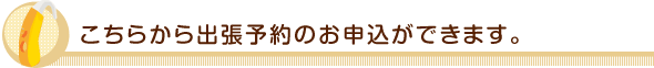 こちらから出張予約のお申込ができます。 こちらから出張予約のお申込ができます。